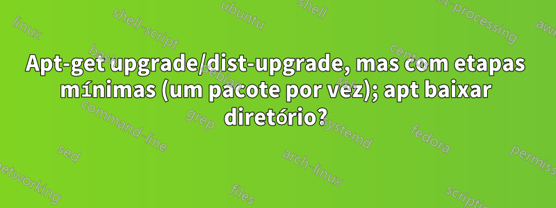 Apt-get upgrade/dist-upgrade, mas com etapas mínimas (um pacote por vez); apt baixar diretório?