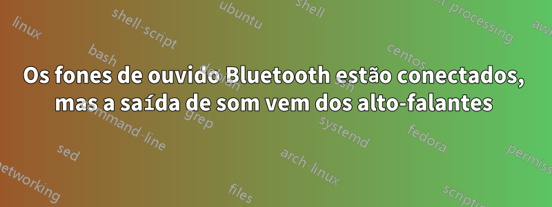 Os fones de ouvido Bluetooth estão conectados, mas a saída de som vem dos alto-falantes