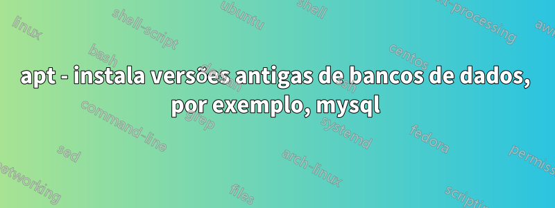 apt - instala versões antigas de bancos de dados, por exemplo, mysql