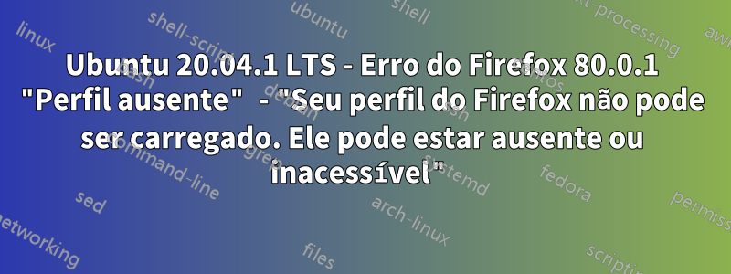 Ubuntu 20.04.1 LTS - Erro do Firefox 80.0.1 "Perfil ausente" - "Seu perfil do Firefox não pode ser carregado. Ele pode estar ausente ou inacessível"