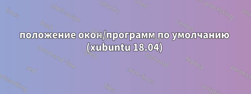 положение окон/программ по умолчанию (xubuntu 18.04)