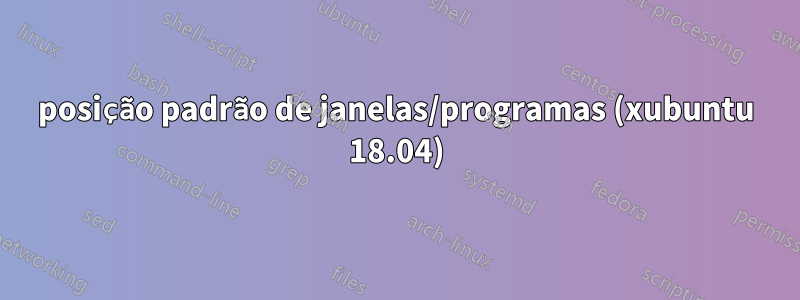 posição padrão de janelas/programas (xubuntu 18.04)