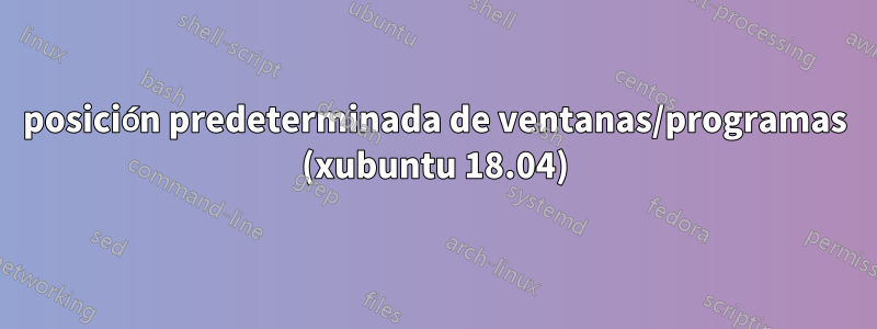 posición predeterminada de ventanas/programas (xubuntu 18.04)