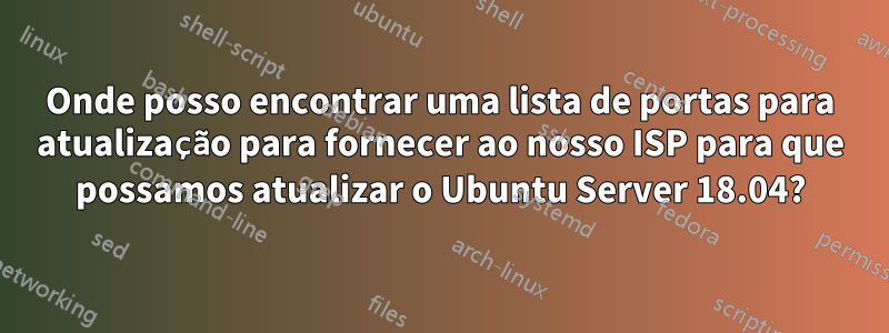 Onde posso encontrar uma lista de portas para atualização para fornecer ao nosso ISP para que possamos atualizar o Ubuntu Server 18.04?