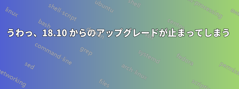 うわっ、18.10 からのアップグレードが止まってしまう 