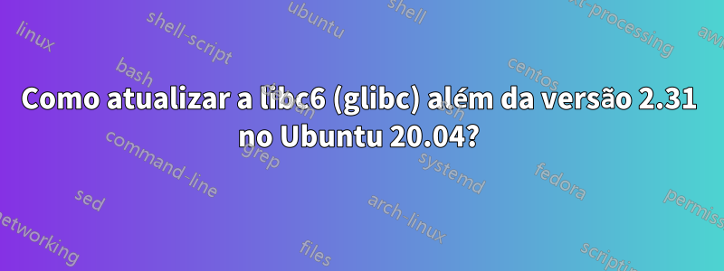 Como atualizar a libc6 (glibc) além da versão 2.31 no Ubuntu 20.04?
