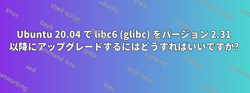 Ubuntu 20.04 で libc6 (glibc) をバージョン 2.31 以降にアップグレードするにはどうすればいいですか?
