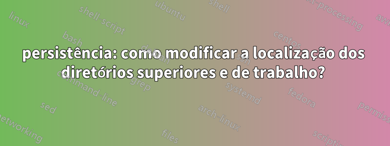 persistência: como modificar a localização dos diretórios superiores e de trabalho?