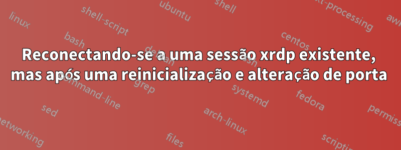 Reconectando-se a uma sessão xrdp existente, mas após uma reinicialização e alteração de porta