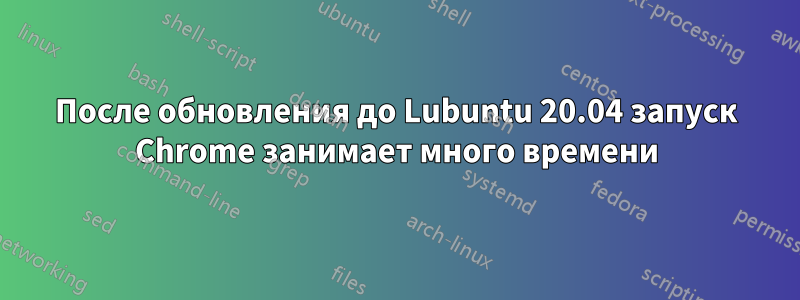 После обновления до Lubuntu 20.04 запуск Chrome занимает много времени