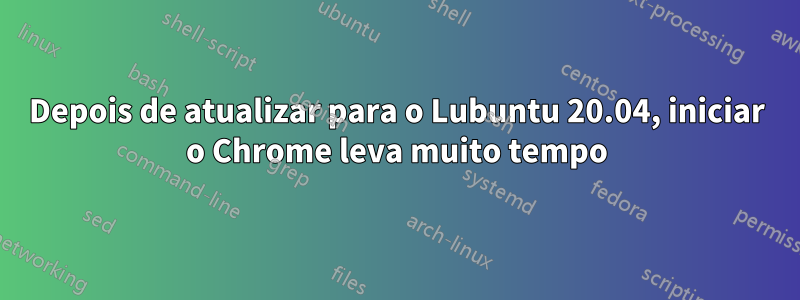 Depois de atualizar para o Lubuntu 20.04, iniciar o Chrome leva muito tempo