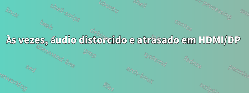 Às vezes, áudio distorcido e atrasado em HDMI/DP