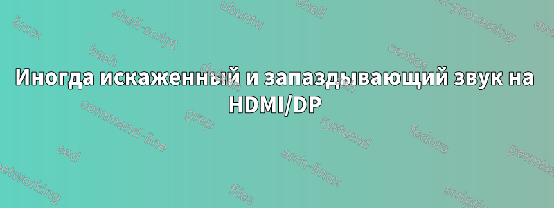 Иногда искаженный и запаздывающий звук на HDMI/DP
