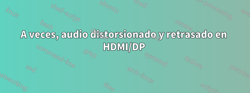 A veces, audio distorsionado y retrasado en HDMI/DP