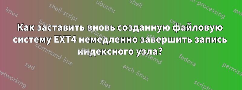 Как заставить вновь созданную файловую систему EXT4 немедленно завершить запись индексного узла?