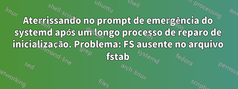 Aterrissando no prompt de emergência do systemd após um longo processo de reparo de inicialização. Problema: FS ausente no arquivo fstab
