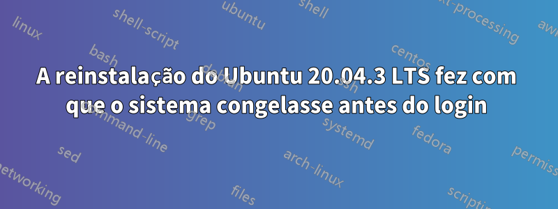 A reinstalação do Ubuntu 20.04.3 LTS fez com que o sistema congelasse antes do login