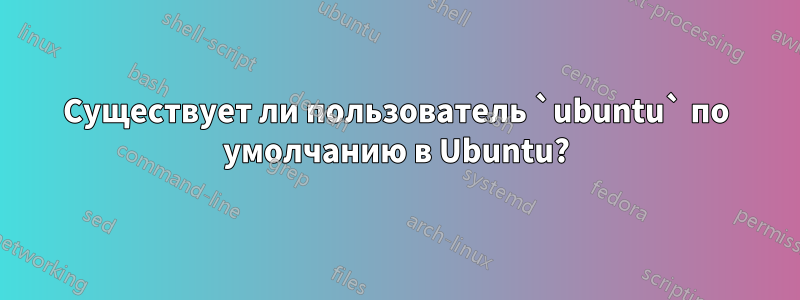 Существует ли пользователь `ubuntu` по умолчанию в Ubuntu?