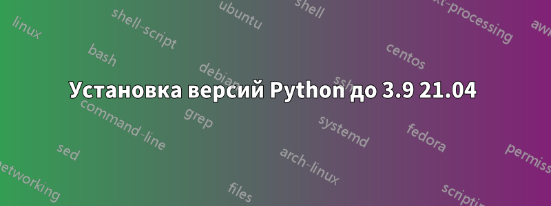 Установка версий Python до 3.9 21.04