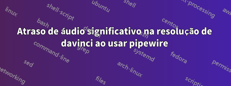 Atraso de áudio significativo na resolução de davinci ao usar pipewire