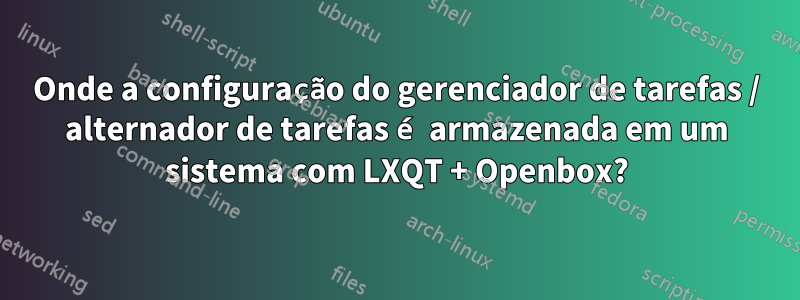 Onde a configuração do gerenciador de tarefas / alternador de tarefas é armazenada em um sistema com LXQT + Openbox?