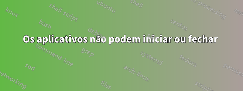 Os aplicativos não podem iniciar ou fechar