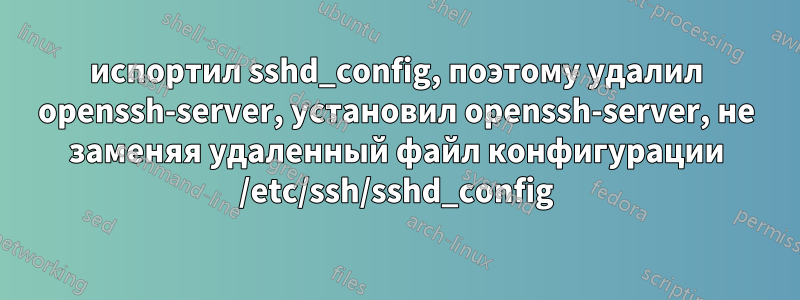 испортил sshd_config, поэтому удалил openssh-server, установил openssh-server, не заменяя удаленный файл конфигурации /etc/ssh/sshd_config