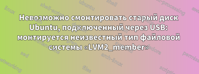 Невозможно смонтировать старый диск Ubuntu, подключенный через USB: монтируется неизвестный тип файловой системы «LVM2_member»