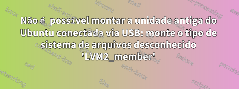 Não é possível montar a unidade antiga do Ubuntu conectada via USB: monte o tipo de sistema de arquivos desconhecido 'LVM2_member'