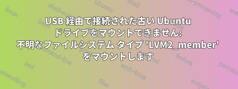 USB 経由で接続された古い Ubuntu ドライブをマウントできません: 不明なファイルシステム タイプ 'LVM2_member' をマウントします
