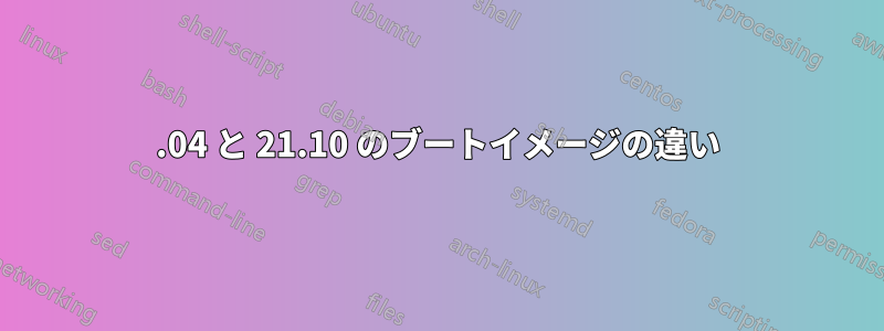 20.04 と 21.10 のブートイメージの違い