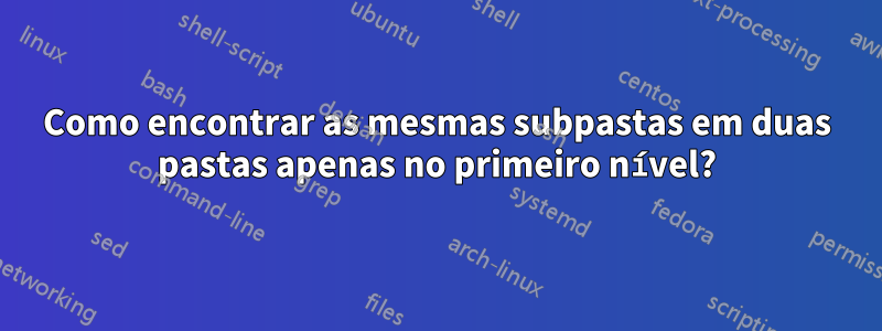 Como encontrar as mesmas subpastas em duas pastas apenas no primeiro nível?