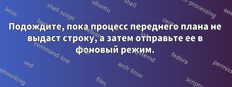 Подождите, пока процесс переднего плана не выдаст строку, а затем отправьте ее в фоновый режим.