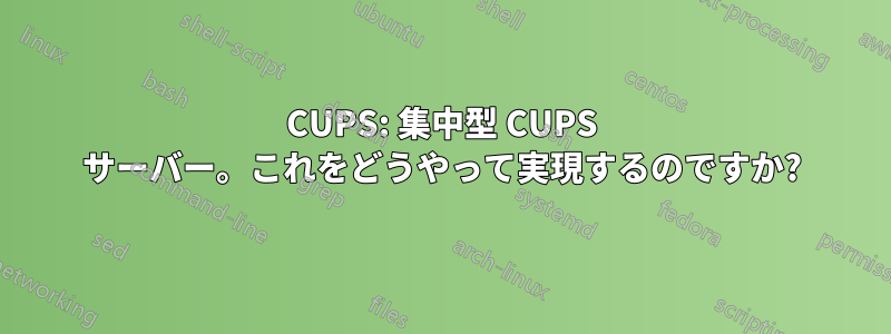 CUPS: 集中型 CUPS サーバー。これをどうやって実現するのですか?