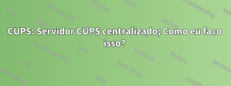 CUPS: Servidor CUPS centralizado; Como eu faço isso?