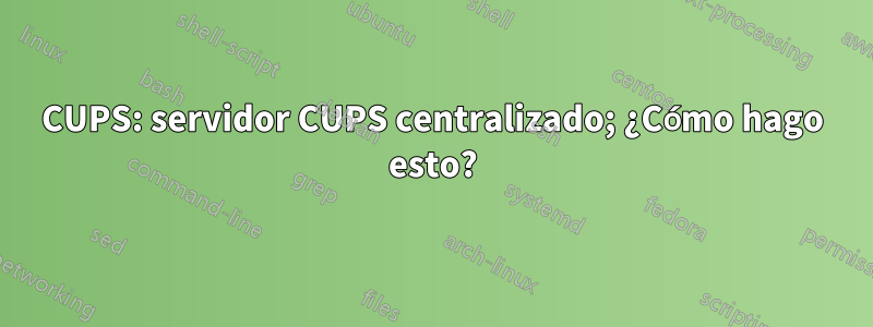 CUPS: servidor CUPS centralizado; ¿Cómo hago esto?