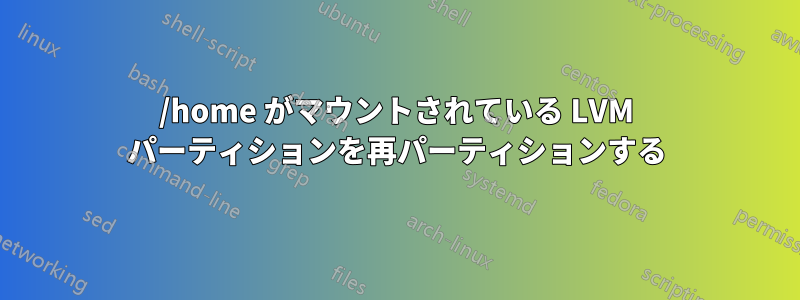 /home がマウントされている LVM パーティションを再パーティションする