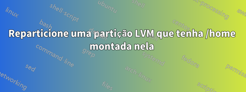 Reparticione uma partição LVM que tenha /home montada nela