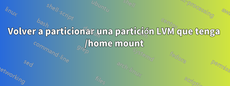 Volver a particionar una partición LVM que tenga /home mount
