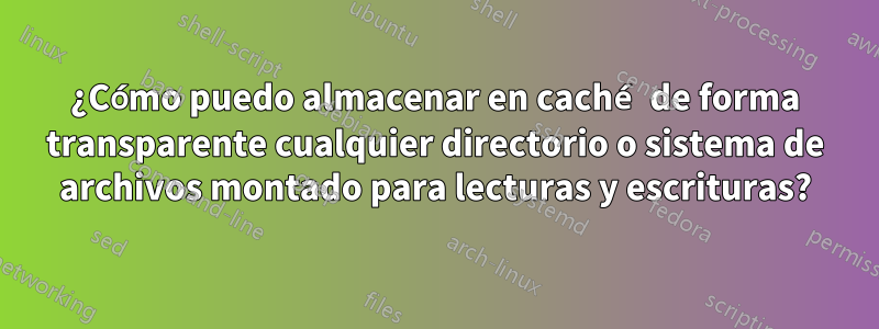 ¿Cómo puedo almacenar en caché de forma transparente cualquier directorio o sistema de archivos montado para lecturas y escrituras?