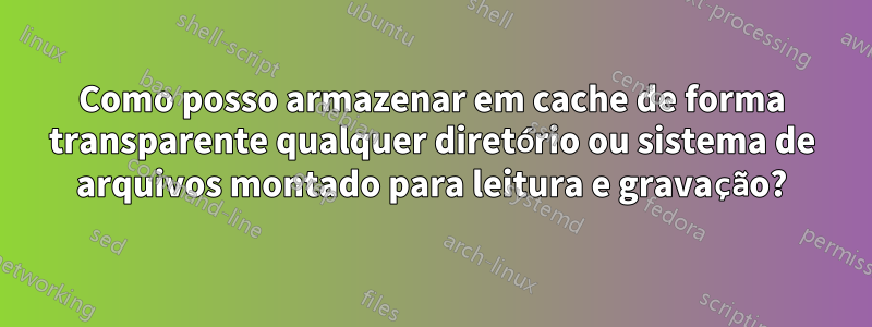 Como posso armazenar em cache de forma transparente qualquer diretório ou sistema de arquivos montado para leitura e gravação?
