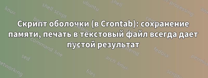 Скрипт оболочки (в Crontab): сохранение памяти, печать в текстовый файл всегда дает пустой результат