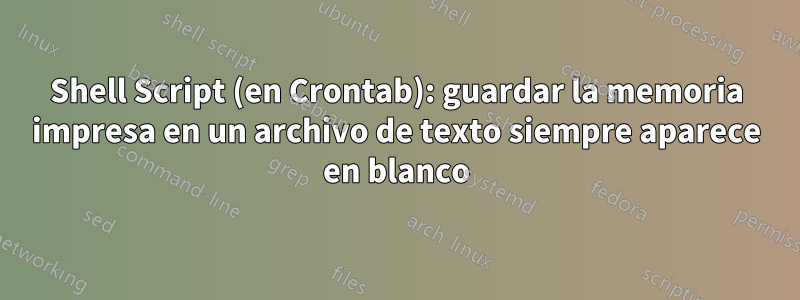 Shell Script (en Crontab): guardar la memoria impresa en un archivo de texto siempre aparece en blanco