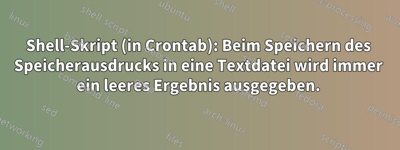 Shell-Skript (in Crontab): Beim Speichern des Speicherausdrucks in eine Textdatei wird immer ein leeres Ergebnis ausgegeben.