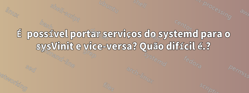 É possível portar serviços do systemd para o sysVinit e vice-versa? Quão difícil é.?
