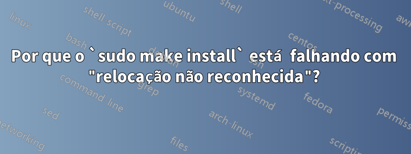 Por que o `sudo make install` está falhando com "relocação não reconhecida"?
