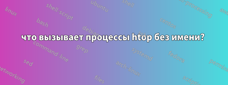 что вызывает процессы htop без имени?