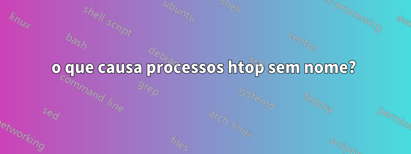 o que causa processos htop sem nome?