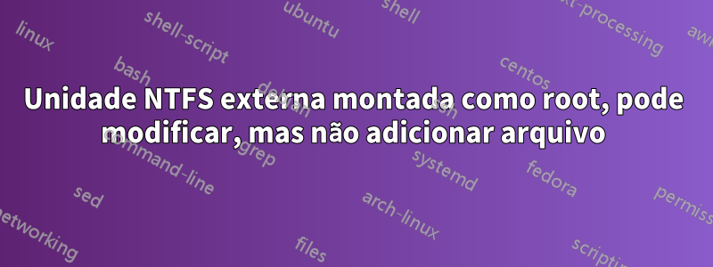 Unidade NTFS externa montada como root, pode modificar, mas não adicionar arquivo