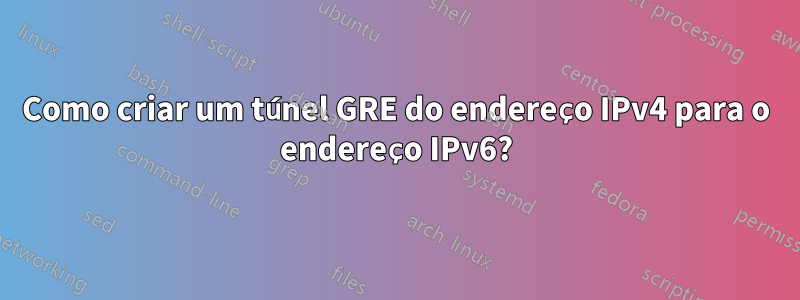 Como criar um túnel GRE do endereço IPv4 para o endereço IPv6?